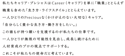 私たちキャリア・プレシャスはキャリアを単に「職業」ととらえず職業も含めた「生き方・ライフスタイル」ととらえています。「自分らしく豊かな生き方・働き方をしたい」この誰もが持つ願いを支援するのが私たちの仕事です。一人ひとりが無限の可能性を見出し、成長し続けるために人材育成のプロの視点でサポートする。これこそが私たちの指名です。